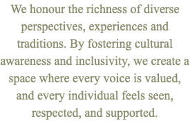 We honour the richness of diverse perspectives, experiences and traditions. By fostering cultural awareness and inclusivity, we create a space where every voice is valued, and every individual feels seen, respected, and supported.