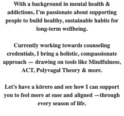 With a background in mental health & addictions, I’m passionate about supporting people to build healthy, sustainable habits for long-term wellbeing. Currently working towards counseling credentials, I bring a holistic, compassionate approach — drawing on tools like Mindfulness, ACT, Polyvagal Theory & more. Let’s have a kōrero and see how I can support you to feel more at ease and aligned —through every season of life. 
