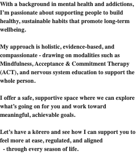 With a background in mental health and addictions, I’m passionate about supporting people to build healthy, sustainable habits that promote long-term wellbeing.  My approach is holistic, evidence-based, and compassionate - drawing on modalities such as Mindfulness, Acceptance & Commitment Therapy (ACT), and nervous system education to support the whole person.  I offer a safe, supportive space where we can explore what’s going on for you and work toward meaningful, achievable goals.  Let’s have a kōrero and see how I can support you to feel more at ease, regulated, and aligned   - through every season of life. 