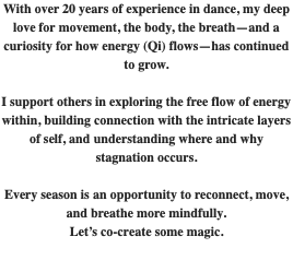 With over 20 years of experience in dance, my deep love for movement, the body, the breath—and a curiosity for how energy (Qi) flows—has continued to grow. I support others in exploring the free flow of energy within, building connection with the intricate layers of self, and understanding where and why stagnation occurs. Every season is an opportunity to reconnect, move, and breathe more mindfully. Let’s co-create some magic. 