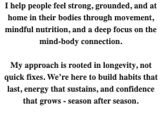 I help people feel strong, grounded, and at home in their bodies through movement, mindful nutrition, and a deep focus on the mind-body connection. My approach is rooted in longevity, not quick fixes. We’re here to build habits that last, energy that sustains, and confidence that grows - season after season. 